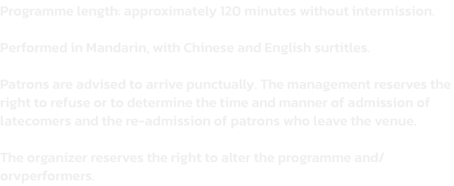 Programme length: approximately 120 minutes without intermission. 

Performed in Mandarin, with Chinese and English surtitles.

Patrons are advised to arrive punctually. The management reserves the right to refuse or to determine the time and manner of adm