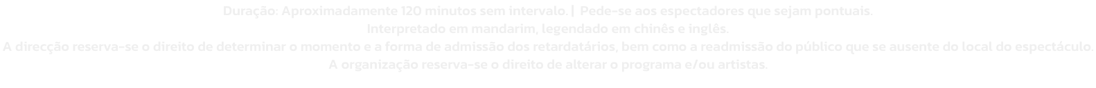 Durao: Aproximadamente 120 minutos sem intervalo. |  Pede-se aos espectadores que sejam pontuais. 
Interpretado em mandarim, legendado em chins e ingls. 
A direco reserva-se o direito de determinar o momento e a forma de admisso dos retardatrios, b