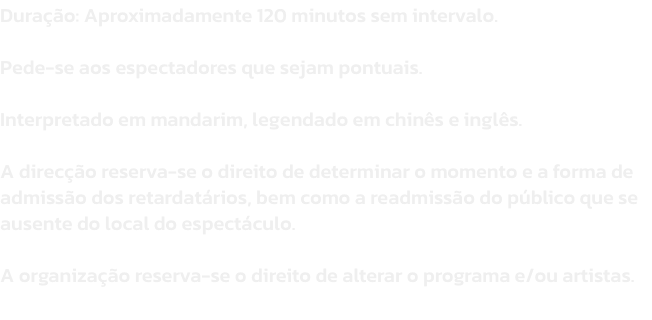 Durao: Aproximadamente 120 minutos sem intervalo. 

Pede-se aos espectadores que sejam pontuais. 

Interpretado em mandarim, legendado em chins e ingls. 

A direco reserva-se o direito de determinar o momento e a forma de admisso dos retardatrios, 