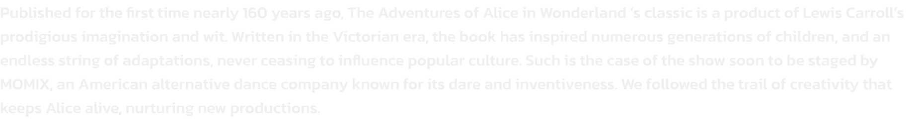 Published for the first time nearly 160 years ago, The Adventures of Alice in Wonderland s classic is a product of Lewis Carrolls prodigious imagination and wit. Written in the Victorian era, the book has inspired numerous generations of children, and an