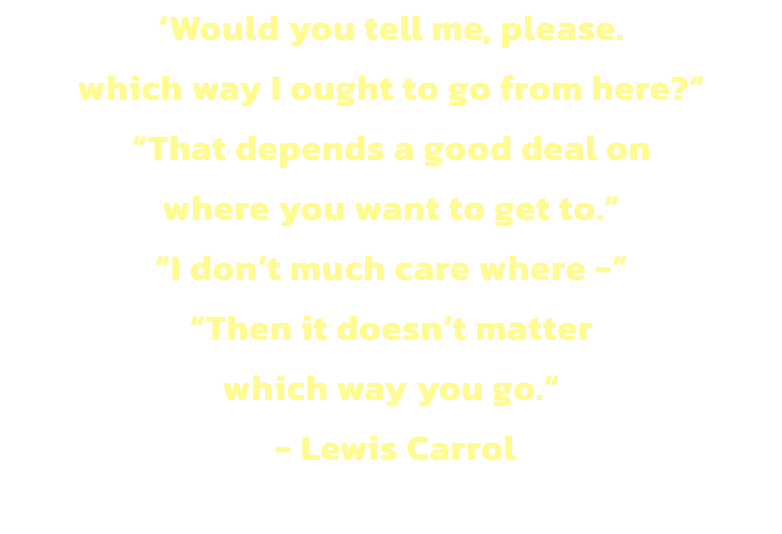 Would you tell me, please. 
which way I ought to go from here?
That depends a good deal on 
where you want to get to.
I dont much care where -
Then it doesnt matter 
which way you go. 
 - Lewis Carrol

