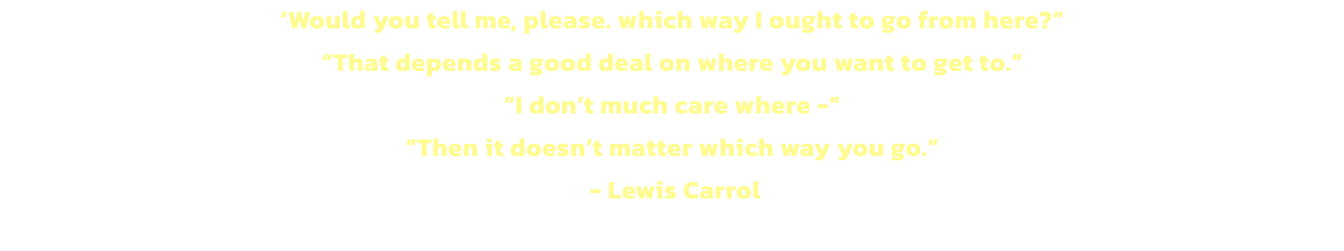 Would you tell me, please. which way I ought to go from here?
That depends a good deal on where you want to get to.
I dont much care where -
Then it doesnt matter which way you go. 
 - Lewis Carrol
