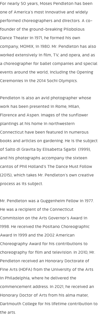 For nearly 50 years, Moses Pendleton has been one of Americas most innovative and widely performed choreographers and directors. A co-founder of the ground-breaking Pilobolous Dance Theater in 1971, he formed his own company, MOMIX, in 1980. Mr. Pendleton