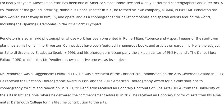 For nearly 50 years, Moses Pendleton has been one of Americas most innovative and widely performed choreographers and directors. A co-founder of the ground-breaking Pilobolous Dance Theater in 1971, he formed his own company, MOMIX, in 1980. Mr. Pendleton