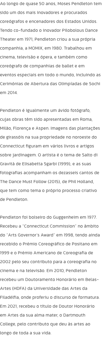 Ao longo de quase 50 anos, Moses Pendleton tem sido um dos mais inovadores e procurados coregrafos e encenadores dos Estados Unidos. Tendo co-fundado o inovador Pilobolous Dance Theater em 1971, Pendleton criou a sua prpria companhia, a MOMIX, em 1980. T