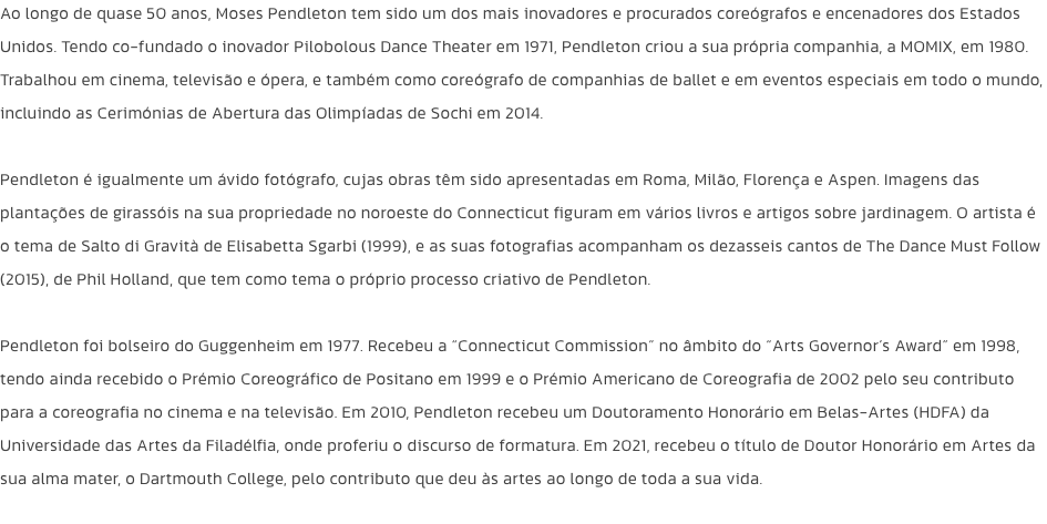 Ao longo de quase 50 anos, Moses Pendleton tem sido um dos mais inovadores e procurados coregrafos e encenadores dos Estados Unidos. Tendo co-fundado o inovador Pilobolous Dance Theater em 1971, Pendleton criou a sua prpria companhia, a MOMIX, em 1980. T