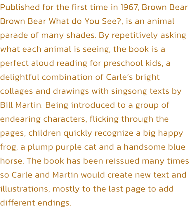 Published for the first time in 1967, Brown Bear Brown Bear What do You See?, is an animal parade of many shades. By repetitively asking what each animal is seeing, the book is a perfect aloud reading for preschool kids, a delightful combination of Carles