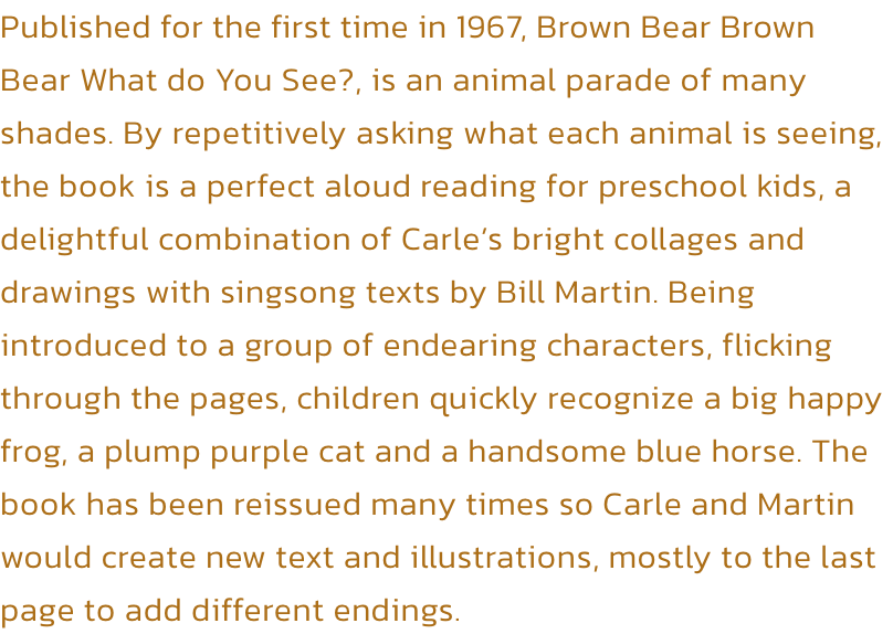 Published for the first time in 1967, Brown Bear Brown Bear What do You See?, is an animal parade of many shades. By repetitively asking what each animal is seeing, the book is a perfect aloud reading for preschool kids, a delightful combination of Carles