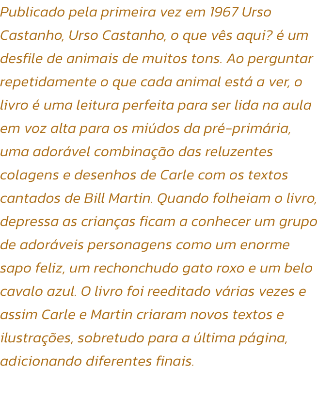 Publicado pela primeira vez em 1967 Urso Castanho, Urso Castanho, o que vs aqui?  um desfile de animais de muitos tons. Ao perguntar repetidamente o que cada animal est a ver, o livro  uma leitura perfeita para ser lida na aula em voz alta para os mid