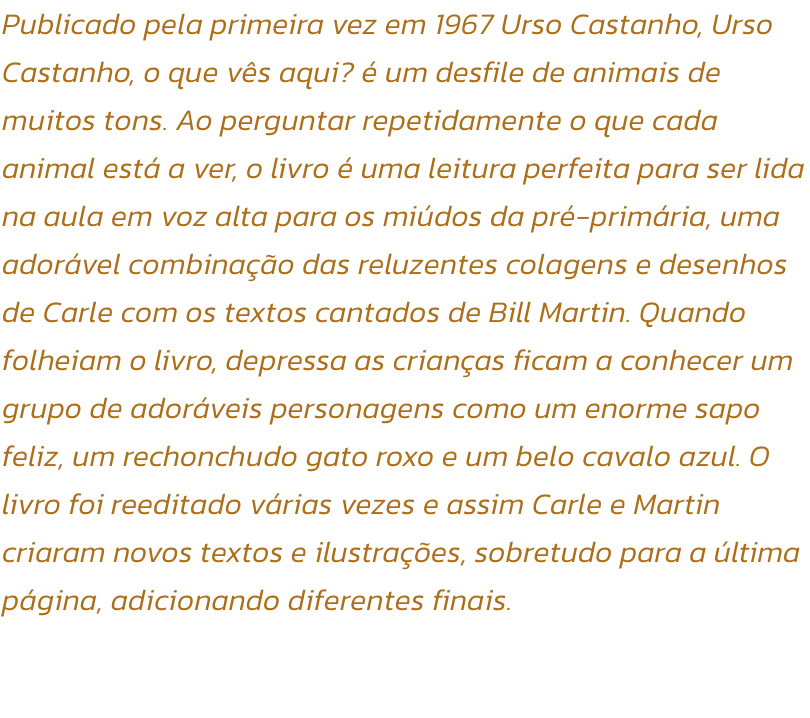 Publicado pela primeira vez em 1967 Urso Castanho, Urso Castanho, o que vs aqui?  um desfile de animais de muitos tons. Ao perguntar repetidamente o que cada animal est a ver, o livro  uma leitura perfeita para ser lida na aula em voz alta para os mid