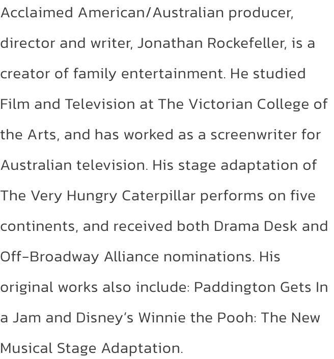 Acclaimed American/Australian producer, director and writer, Jonathan Rockefeller, is a creator of family entertainment. He studied Film and Television at The Victorian College of the Arts, and has worked as a screenwriter for Australian television. His st