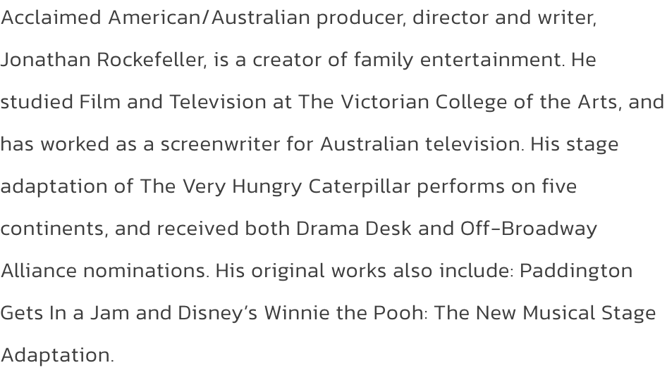 Acclaimed American/Australian producer, director and writer, Jonathan Rockefeller, is a creator of family entertainment. He studied Film and Television at The Victorian College of the Arts, and has worked as a screenwriter for Australian television. His st