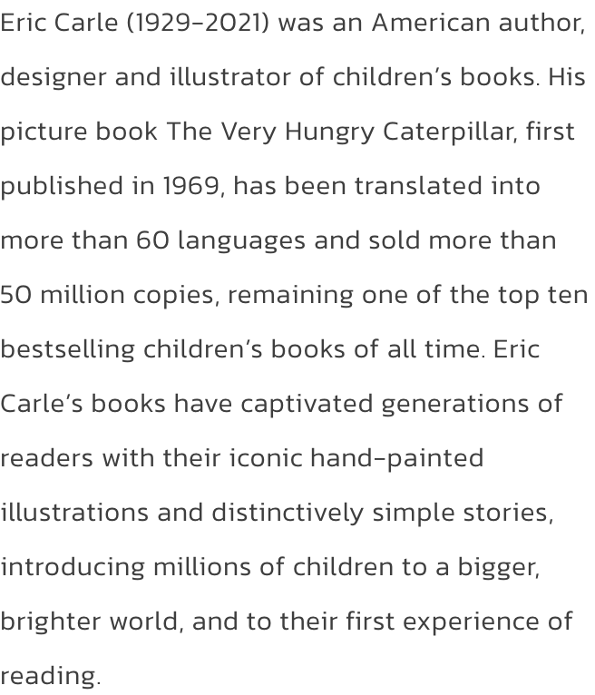 Eric Carle (1929-2021) was an American author, designer and illustrator of childrens books. His picture book The Very Hungry Caterpillar, first published in 1969, has been translated into more than 60 languages and sold more than 50 million copies, remain
