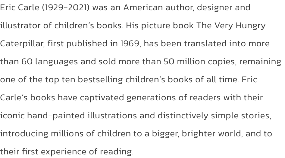 Eric Carle (1929-2021) was an American author, designer and illustrator of childrens books. His picture book The Very Hungry Caterpillar, first published in 1969, has been translated into more than 60 languages and sold more than 50 million copies, remain