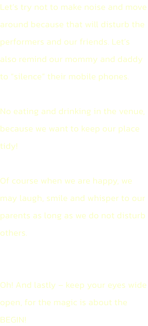 Lets try not to make noise and move around because that will disturb the performers and our friends. Lets also remind our mommy and daddy to silence their mobile phones.

No eating and drinking in the venue, because we want to keep our place tidy!

Of 