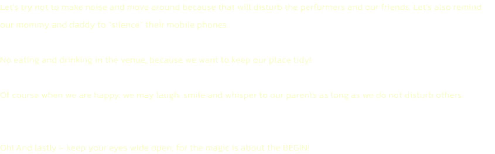 Lets try not to make noise and move around because that will disturb the performers and our friends. Lets also remind our mommy and daddy to silence their mobile phones.

No eating and drinking in the venue, because we want to keep our place tidy!

Of 