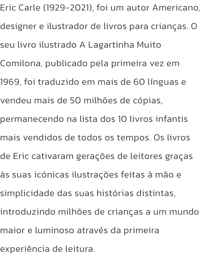 Eric Carle (1929-2021), foi um autor Americano, designer e ilustrador de livros para crianas. O seu livro ilustrado A Lagartinha Muito Comilona, publicado pela primeira vez em 1969, foi traduzido em mais de 60 lnguas e vendeu mais de 50 milhes de cpias