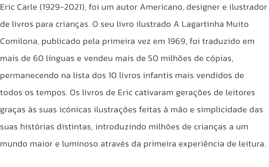 Eric Carle (1929-2021), foi um autor Americano, designer e ilustrador de livros para crianas. O seu livro ilustrado A Lagartinha Muito Comilona, publicado pela primeira vez em 1969, foi traduzido em mais de 60 lnguas e vendeu mais de 50 milhes de cpias