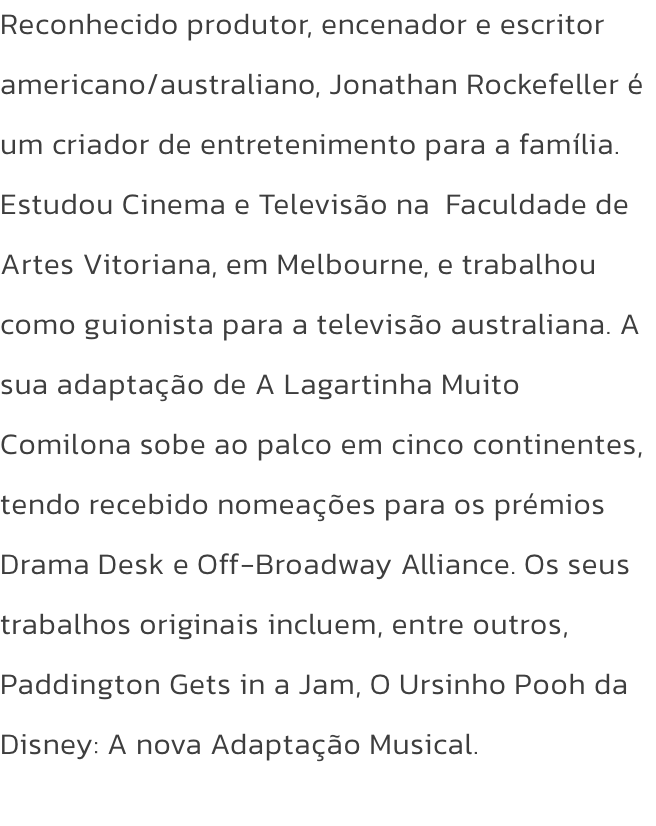 Reconhecido produtor, encenador e escritor americano/australiano, Jonathan Rockefeller  um criador de entretenimento para a famlia. Estudou Cinema e Televiso na  Faculdade de Artes Vitoriana, em Melbourne, e trabalhou como guionista para a televiso aus