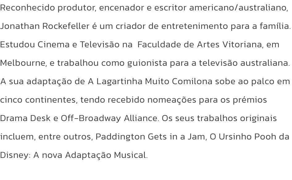Reconhecido produtor, encenador e escritor americano/australiano, Jonathan Rockefeller  um criador de entretenimento para a famlia. Estudou Cinema e Televiso na  Faculdade de Artes Vitoriana, em Melbourne, e trabalhou como guionista para a televiso aus