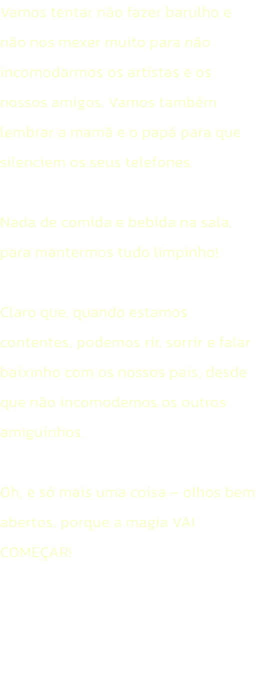 Vamos tentar no fazer barulho e no nos mexer muito para no incomodarmos os artistas e os nossos amigos. Vamos tambm lembrar a mam e o pap para que silenciem os seus telefones. 

Nada de comida e bebida na sala, para mantermos tudo limpinho!

Claro qu