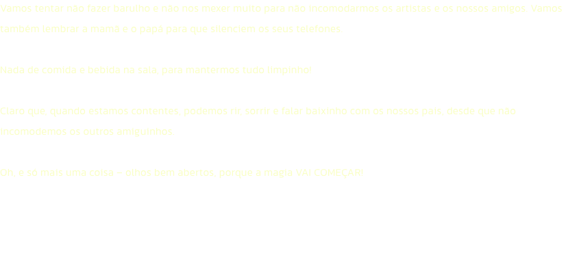 Vamos tentar no fazer barulho e no nos mexer muito para no incomodarmos os artistas e os nossos amigos. Vamos tambm lembrar a mam e o pap para que silenciem os seus telefones. 

Nada de comida e bebida na sala, para mantermos tudo limpinho!

Claro qu