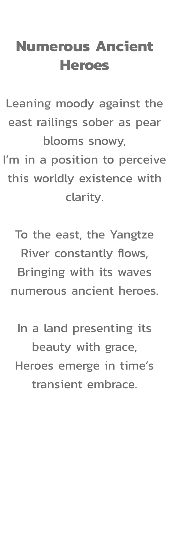Act II

Numerous Ancient Heroes

Leaning moody against the east railings sober as pear blooms snowy,
Im in a position to perceive this worldly existence with clarity.

To the east, the Yangtze River constantly flows,
Bringing with its waves numerous ancie