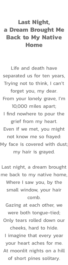 Act III

Last Night, 
a Dream Brought Me Back to My Native Home


Life and death have separated us for ten years,
Trying not to think, I cant forget you, my dear.
From your lonely grave, Im 10,000 miles apart;
I find nowhere to pour the grief from my he