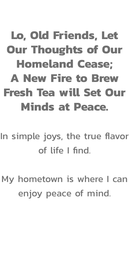 Act V 

Lo, Old Friends, Let Our Thoughts of Our Homeland Cease;
A New Fire to Brew Fresh Tea will Set Our Minds at Peace.

In simple joys, the true flavor of life I find.

My hometown is where I can enjoy peace of mind.
