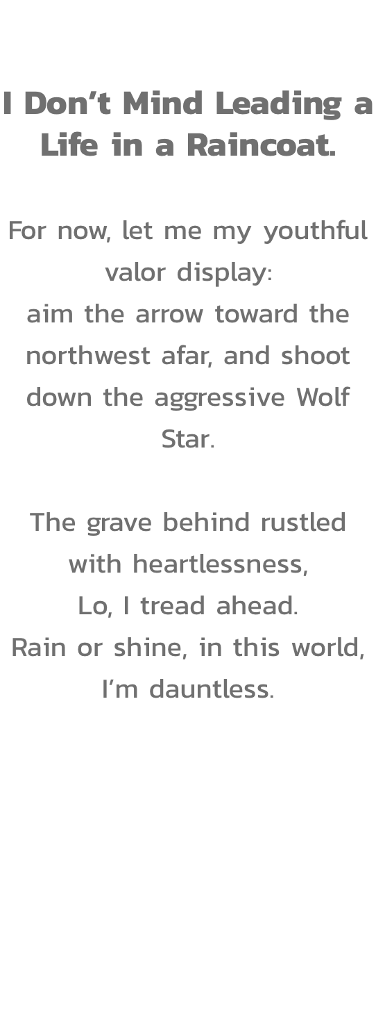 Act VI

I Dont Mind Leading a Life in a Raincoat.

For now, let me my youthful valor display:
aim the arrow toward the northwest afar, and shoot down the aggressive Wolf Star.

The grave behind rustled with heartlessness,
Lo, I tread ahead.
Rain or shine