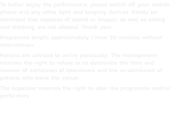 To better enjoy the performance, please switch off your mobile phone and any other light and beeping devices. Kindly be reminded that captures of sound or images, as well as eating and drinking, are not allowed. Thank you!
Programme length: approximately 1