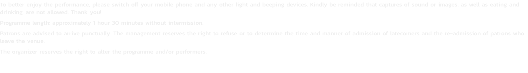To better enjoy the performance, please switch off your mobile phone and any other light and beeping devices. Kindly be reminded that captures of sound or images, as well as eating and drinking, are not allowed. Thank you!
Programme length: approximately 1