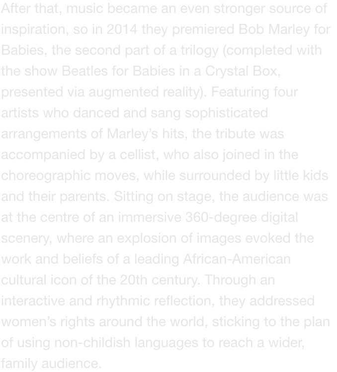 After that, music became an even stronger source of inspiration, so in 2014 they premiered Bob Marley for Babies, the second part of a trilogy (completed with the show Beatles for Babies in a Crystal Box,  presented via augmented reality). Featuring four a