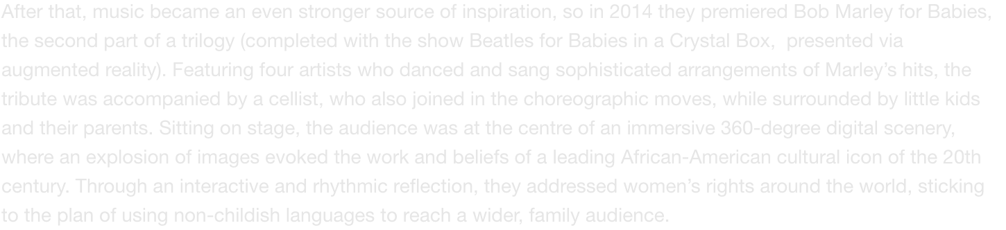 After that, music became an even stronger source of inspiration, so in 2014 they premiered Bob Marley for Babies, the second part of a trilogy (completed with the show Beatles for Babies in a Crystal Box,  presented via augmented reality). Featuring four a