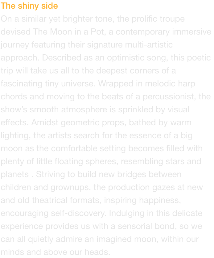 The shiny side
On a similar yet brighter tone, the prolific troupe devised The Moon in a Pot, a contemporary immersive journey featuring their signature multi-artistic approach. Described as an optimistic song, this poetic trip will take us all to the deep