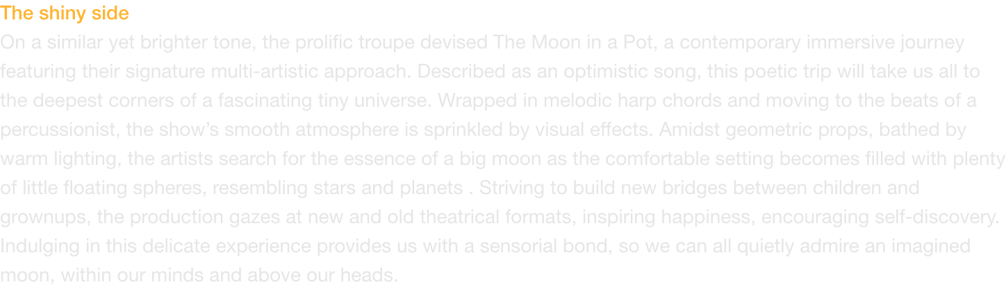 The shiny side
On a similar yet brighter tone, the prolific troupe devised The Moon in a Pot, a contemporary immersive journey featuring their signature multi-artistic approach. Described as an optimistic song, this poetic trip will take us all to the deep