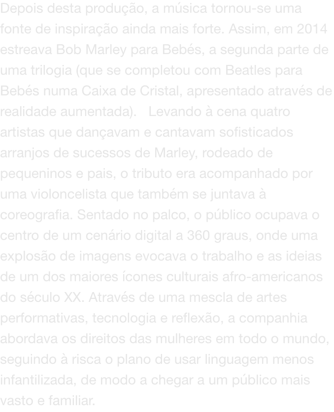Depois desta produo, a msica tornou-se uma fonte de inspirao ainda mais forte. Assim, em 2014 estreava Bob Marley para Bebs, a segunda parte de uma trilogia (que se completou com Beatles para Bebs numa Caixa de Cristal, apresentado atravs de realid