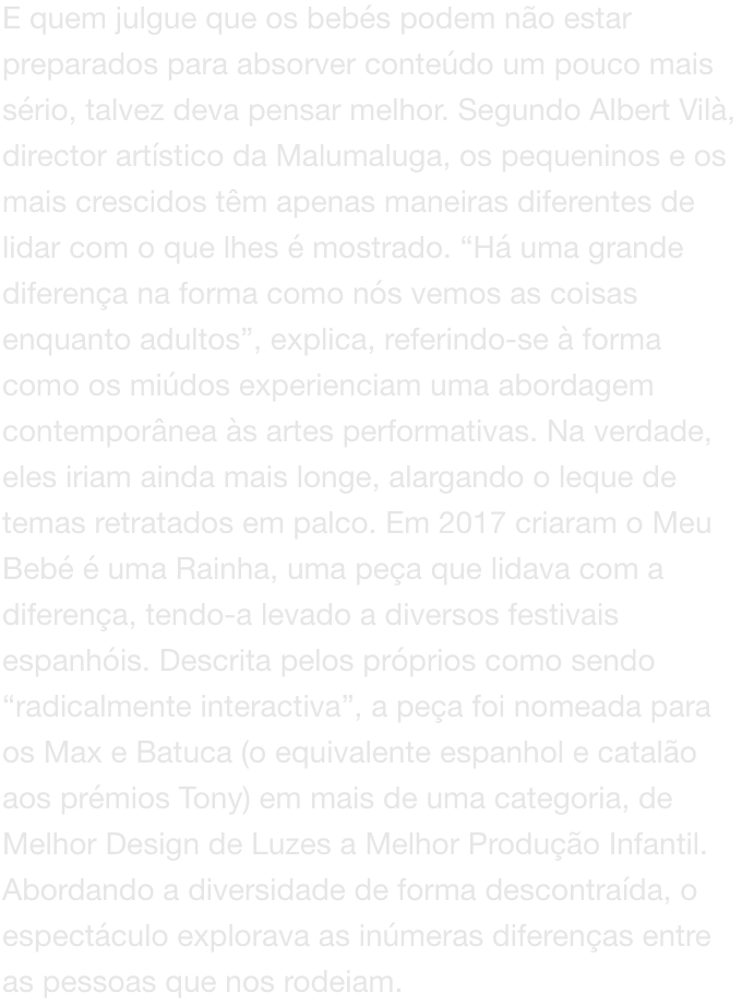 E quem julgue que os bebs podem no estar preparados para absorver contedo um pouco mais srio, talvez deva pensar melhor. Segundo Albert Vil, director artstico da Malumaluga, os pequeninos e os mais crescidos tm apenas maneiras diferentes de lidar co