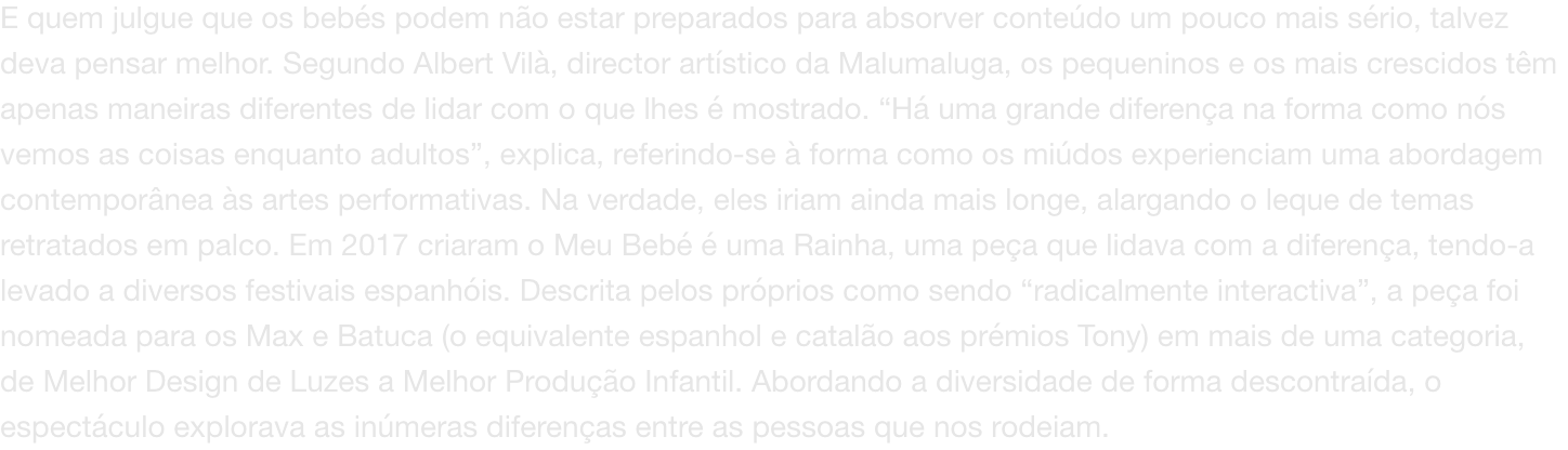E quem julgue que os bebs podem no estar preparados para absorver contedo um pouco mais srio, talvez deva pensar melhor. Segundo Albert Vil, director artstico da Malumaluga, os pequeninos e os mais crescidos tm apenas maneiras diferentes de lidar co