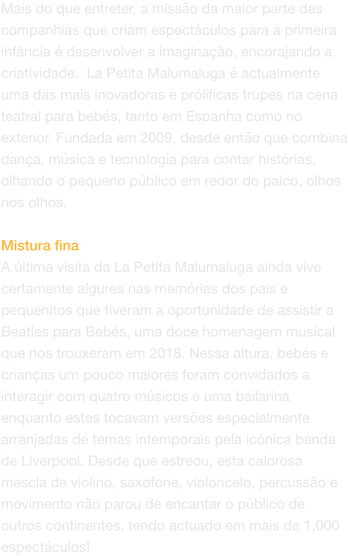 Mais do que entreter, a misso da maior parte das companhias que criam espectculos para a primeira infncia  desenvolver a imaginao, encorajando a criatividade.  La Petita Malumaluga  actualmente uma das mais inovadoras e prlficas trupes na cena tea