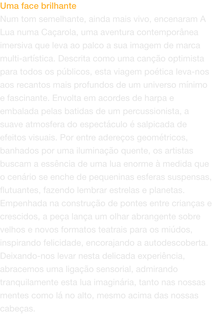 Uma face brilhante
Num tom semelhante, ainda mais vivo, encenaram A Lua numa Caarola, uma aventura contempornea imersiva que leva ao palco a sua imagem de marca multi-artstica. Descrita como uma cano optimista para todos os pblicos, esta viagem poti