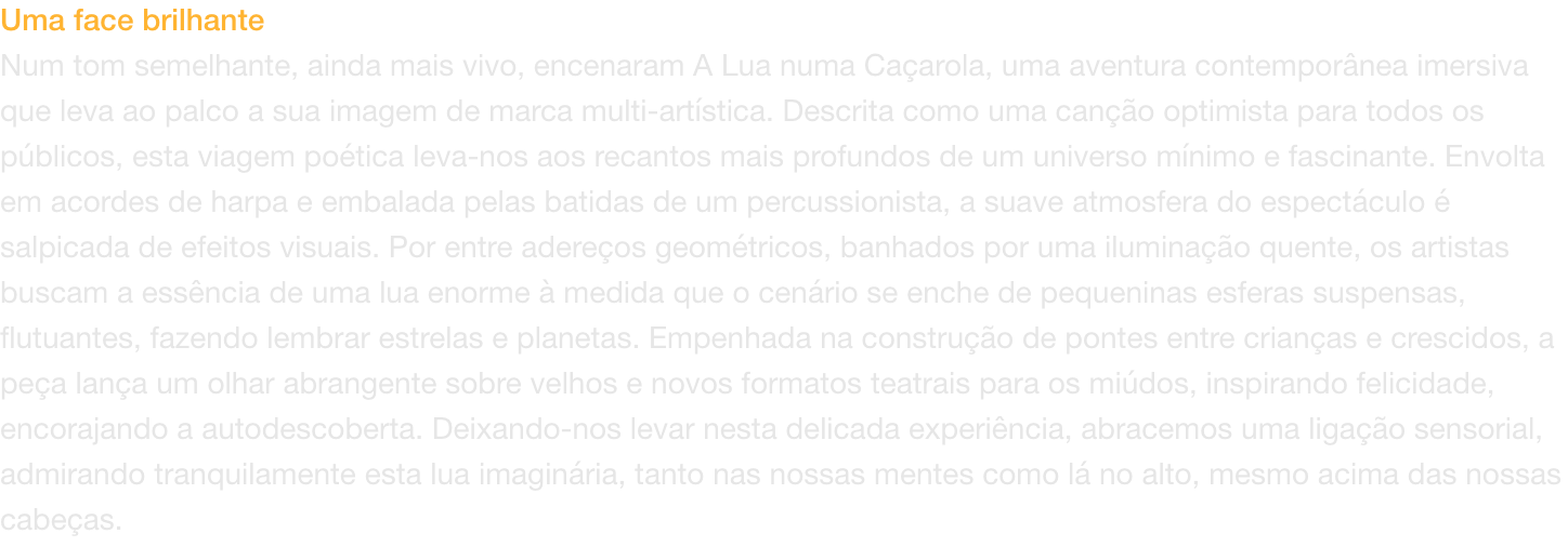 Uma face brilhante
Num tom semelhante, ainda mais vivo, encenaram A Lua numa Caarola, uma aventura contempornea imersiva que leva ao palco a sua imagem de marca multi-artstica. Descrita como uma cano optimista para todos os pblicos, esta viagem poti
