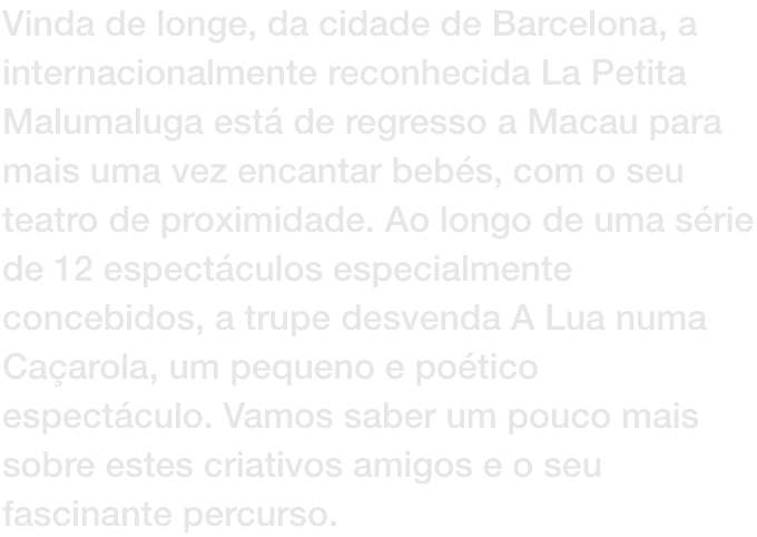 Vinda de longe, da cidade de Barcelona, a internacionalmente reconhecida La Petita Malumaluga est de regresso a Macau para mais uma vez encantar bebs, com o seu teatro de proximidade. Ao longo de uma srie de 12 espectculos especialmente concebidos, a t