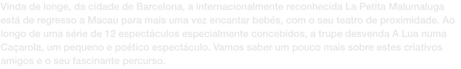 Vinda de longe, da cidade de Barcelona, a internacionalmente reconhecida La Petita Malumaluga est de regresso a Macau para mais uma vez encantar bebs, com o seu teatro de proximidade. Ao longo de uma srie de 12 espectculos especialmente concebidos, a t