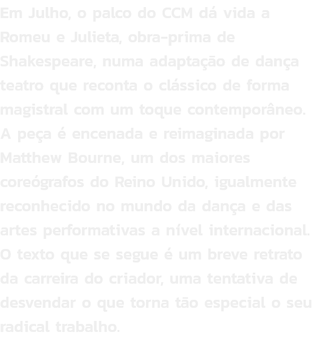 Em Julho, o palco do CCM d vida a Romeu e Julieta, obra-prima de Shakespeare, numa adaptao de dana teatro que reconta o clssico de forma magistral com um toque contemporneo. A pea  encenada e reimaginada por Matthew Bourne, um dos maiores coregraf