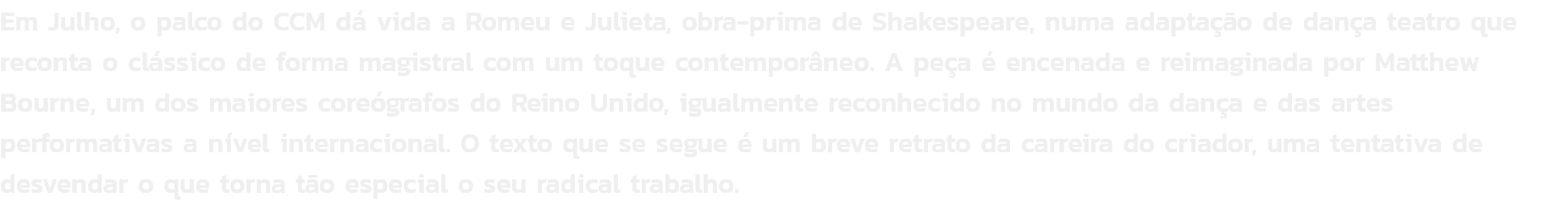 Em Julho, o palco do CCM d vida a Romeu e Julieta, obra-prima de Shakespeare, numa adaptao de dana teatro que reconta o clssico de forma magistral com um toque contemporneo. A pea  encenada e reimaginada por Matthew Bourne, um dos maiores coregraf