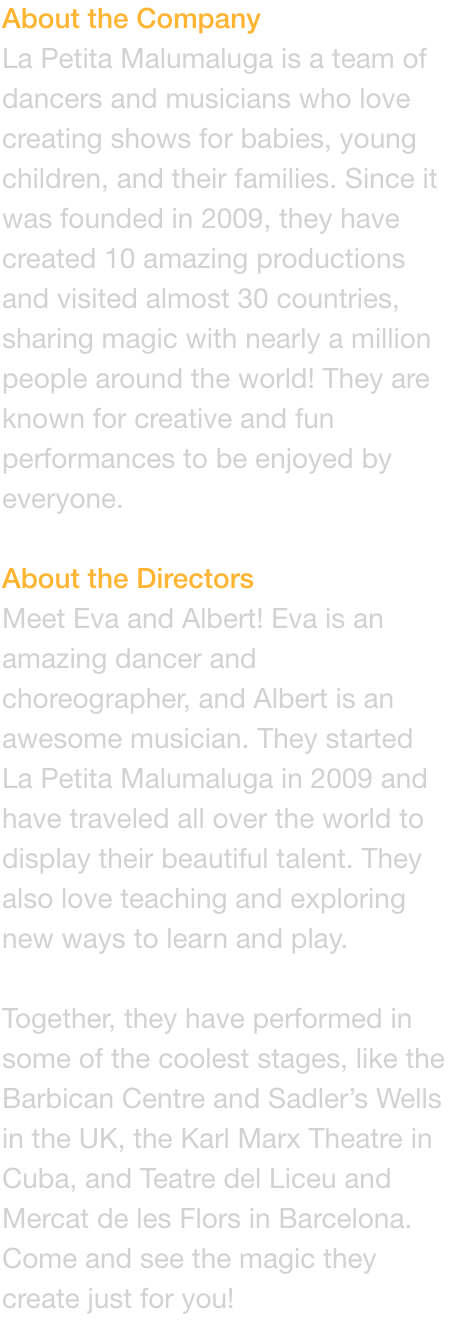 About the Company
La Petita Malumaluga is a team of dancers and musicians who love creating shows for babies, young children, and their families. Since it was founded in 2009, they have created 10 amazing productions and visited almost 30 countries, sharin