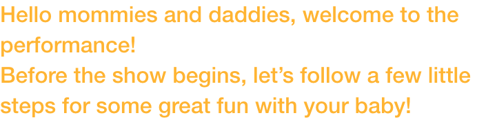 Hello mommies and daddies, welcome to the performance! 
Before the show begins, lets follow a few little steps for some great fun with your baby!
