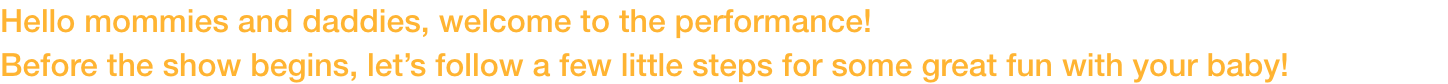 Hello mommies and daddies, welcome to the performance! 
Before the show begins, lets follow a few little steps for some great fun with your baby!