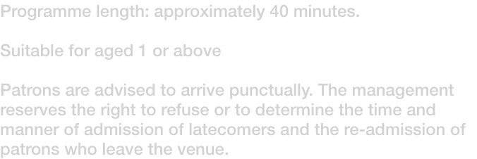 Programme length: approximately 40 minutes. 

Suitable for aged 1 or above

Patrons are advised to arrive punctually. The management reserves the right to refuse or to determine the time and manner of admission of latecomers and the re-admission of patrons